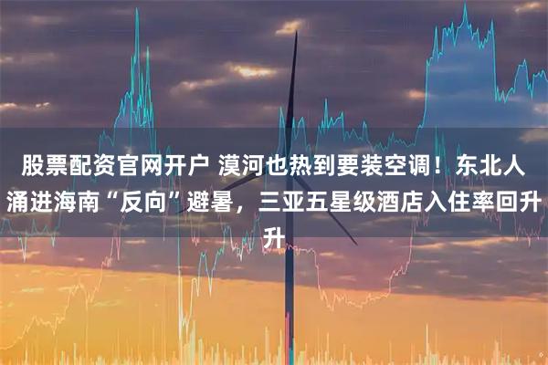 股票配资官网开户 漠河也热到要装空调！东北人涌进海南“反向”避暑，三亚五星级酒店入住率回升