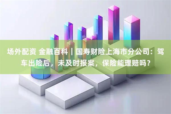 场外配资 金融百科｜国寿财险上海市分公司：驾车出险后，未及时报案，保险能理赔吗？