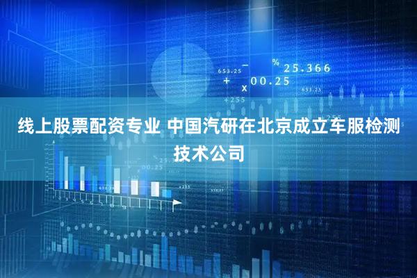 线上股票配资专业 中国汽研在北京成立车服检测技术公司