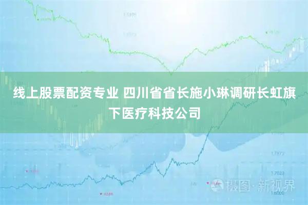 线上股票配资专业 四川省省长施小琳调研长虹旗下医疗科技公司