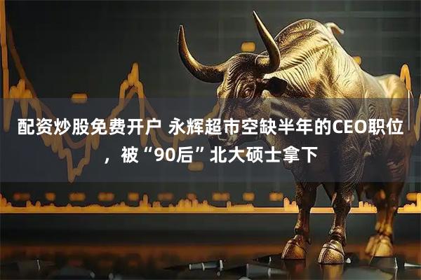 配资炒股免费开户 永辉超市空缺半年的CEO职位，被“90后”北大硕士拿下