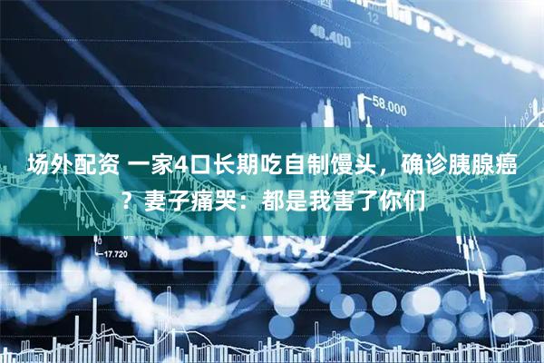 场外配资 一家4口长期吃自制馒头，确诊胰腺癌？妻子痛哭：都是我害了你们