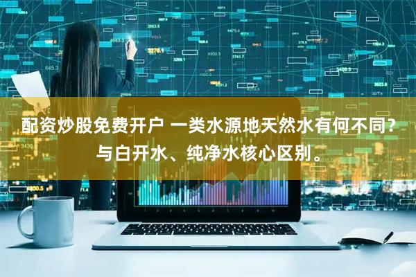 配资炒股免费开户 一类水源地天然水有何不同？与白开水、纯净水核心区别。
