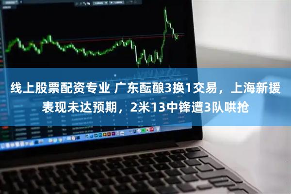 线上股票配资专业 广东酝酿3换1交易，上海新援表现未达预期，2米13中锋遭3队哄抢