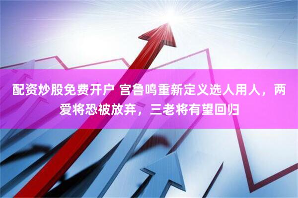 配资炒股免费开户 宫鲁鸣重新定义选人用人，两爱将恐被放弃，三老将有望回归