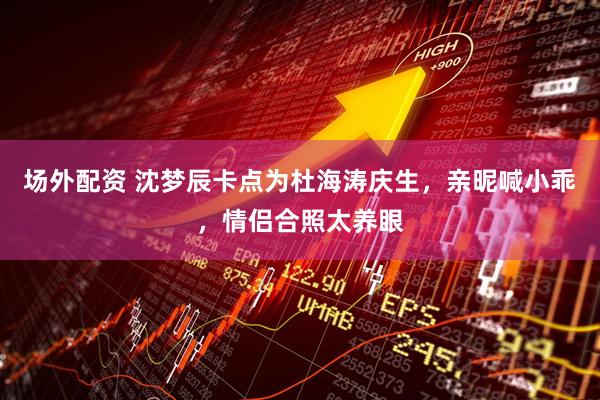 场外配资 沈梦辰卡点为杜海涛庆生，亲昵喊小乖，情侣合照太养眼