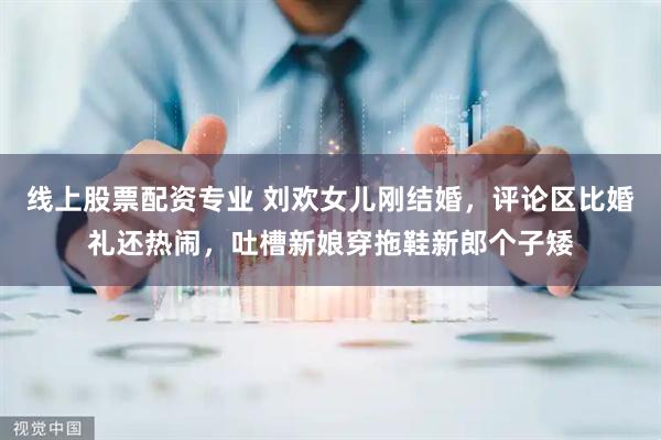 线上股票配资专业 刘欢女儿刚结婚，评论区比婚礼还热闹，吐槽新娘穿拖鞋新郎个子矮