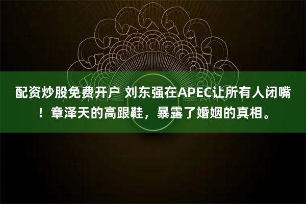 配资炒股免费开户 刘东强在APEC让所有人闭嘴！章泽天的高跟鞋，暴露了婚姻的真相。