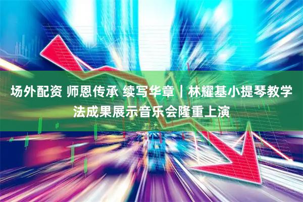 场外配资 师恩传承 续写华章｜林耀基小提琴教学法成果展示音乐会隆重上演