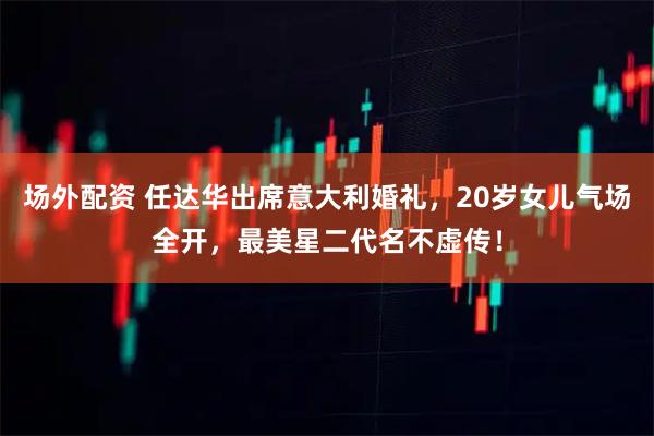 场外配资 任达华出席意大利婚礼，20岁女儿气场全开，最美星二代名不虚传！