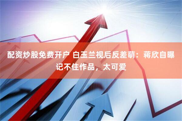 配资炒股免费开户 白玉兰视后反差萌：蒋欣自曝记不住作品，太可爱