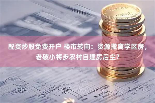 配资炒股免费开户 楼市转向：资源撤离学区房，老破小将步农村自建房后尘？