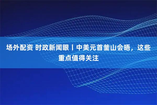 场外配资 时政新闻眼丨中美元首釜山会晤，这些重点值得关注