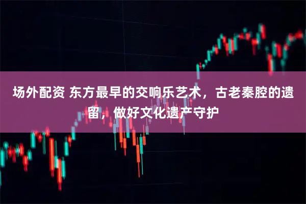 场外配资 东方最早的交响乐艺术，古老秦腔的遗留，做好文化遗产守护