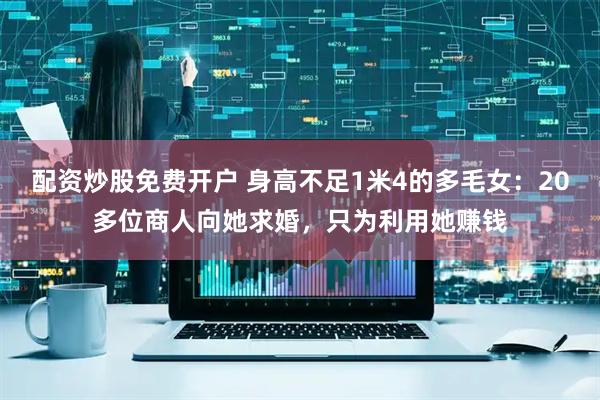 配资炒股免费开户 身高不足1米4的多毛女：20多位商人向她求婚，只为利用她赚钱