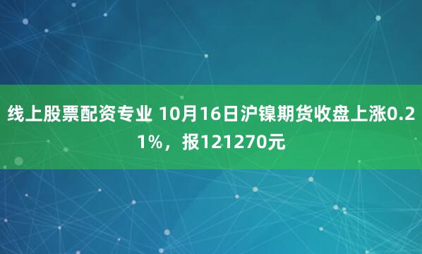 线上股票配资专业 10月16日沪镍期货收盘上涨0.21%，报121270元