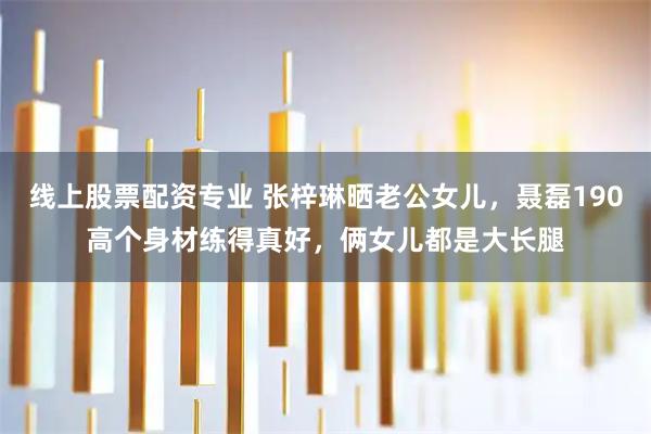 线上股票配资专业 张梓琳晒老公女儿，聂磊190高个身材练得真好，俩女儿都是大长腿