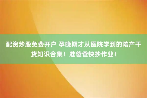 配资炒股免费开户 孕晚期才从医院学到的陪产干货知识合集！准爸爸快抄作业！