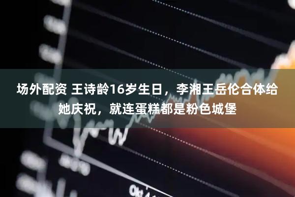 场外配资 王诗龄16岁生日，李湘王岳伦合体给她庆祝，就连蛋糕都是粉色城堡