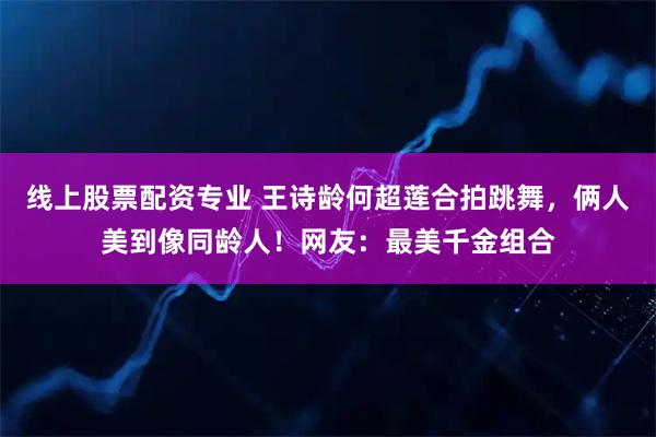线上股票配资专业 王诗龄何超莲合拍跳舞，俩人美到像同龄人！网友：最美千金组合