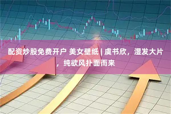 配资炒股免费开户 美女壁纸 | 虞书欣，湿发大片，纯欲风扑面而来