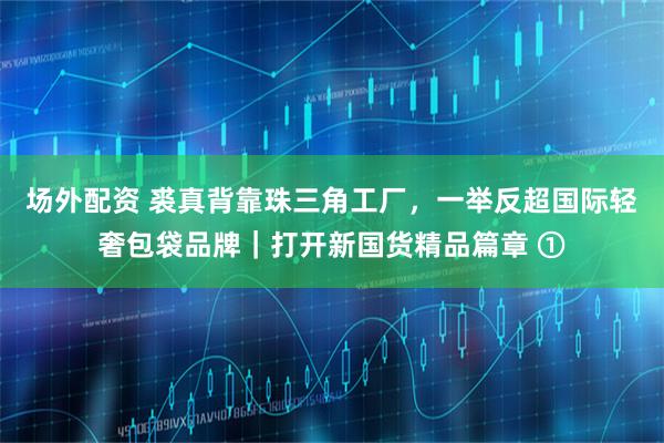 场外配资 裘真背靠珠三角工厂，一举反超国际轻奢包袋品牌｜打开新国货精品篇章 ①