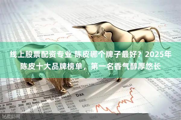 线上股票配资专业 陈皮哪个牌子最好？2025年陈皮十大品牌榜单，第一名香气醇厚悠长