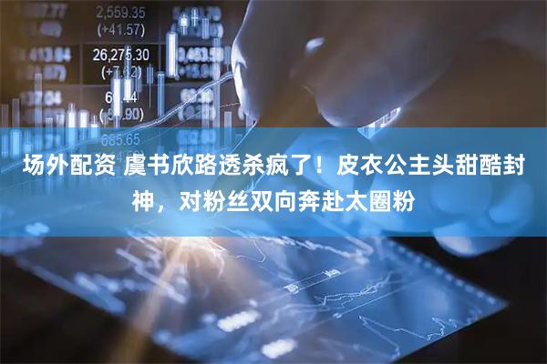 场外配资 虞书欣路透杀疯了！皮衣公主头甜酷封神，对粉丝双向奔赴太圈粉