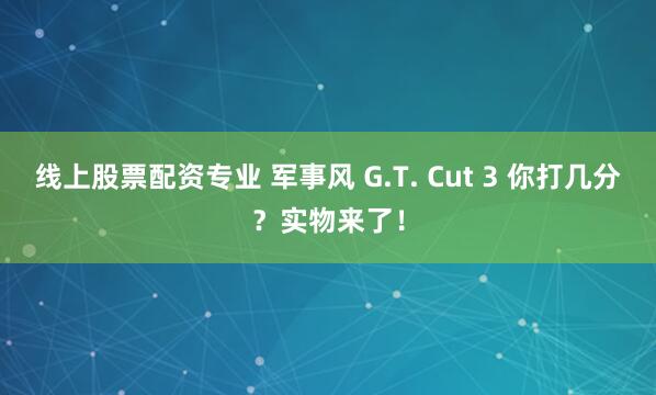 线上股票配资专业 军事风 G.T. Cut 3 你打几分？实物来了！