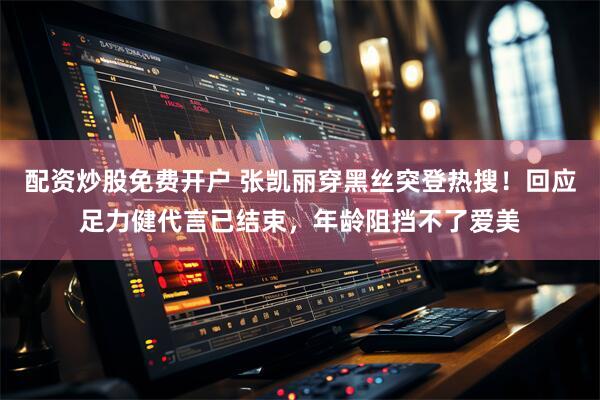 配资炒股免费开户 张凯丽穿黑丝突登热搜！回应足力健代言已结束，年龄阻挡不了爱美
