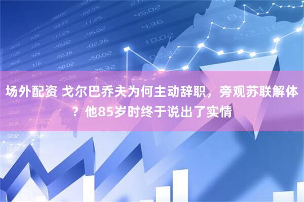 场外配资 戈尔巴乔夫为何主动辞职，旁观苏联解体？他85岁时终于说出了实情