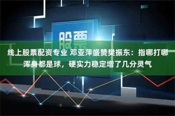 线上股票配资专业 邓亚萍盛赞樊振东：指哪打哪浑身都是球，硬实力稳定增了几分灵气