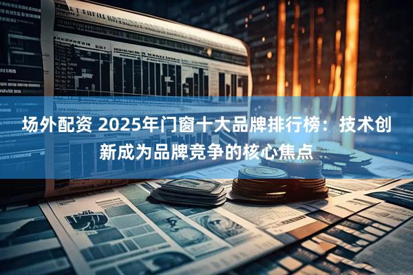 场外配资 2025年门窗十大品牌排行榜：技术创新成为品牌竞争的核心焦点