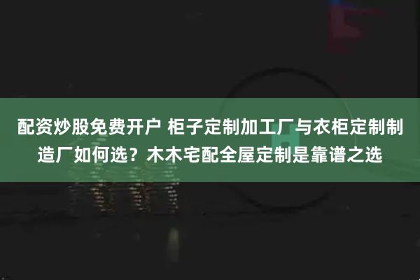 配资炒股免费开户 柜子定制加工厂与衣柜定制制造厂如何选？木木宅配全屋定制是靠谱之选