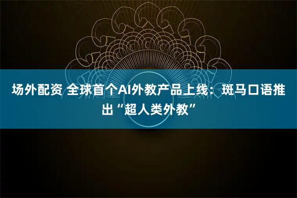场外配资 全球首个AI外教产品上线：斑马口语推出“超人类外教”