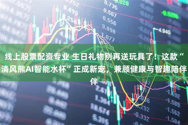 线上股票配资专业 生日礼物别再送玩具了！这款“清风熊AI智能水杯”正成新宠，兼顾健康与智趣陪伴