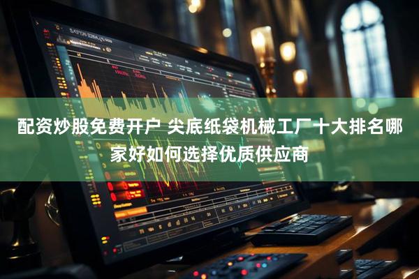 配资炒股免费开户 尖底纸袋机械工厂十大排名哪家好如何选择优质供应商