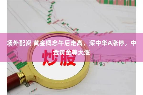 场外配资 黄金概念午后走高，深中华A涨停，中金黄金等大涨