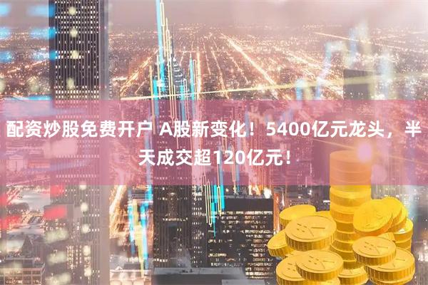 配资炒股免费开户 A股新变化！5400亿元龙头，半天成交超120亿元！