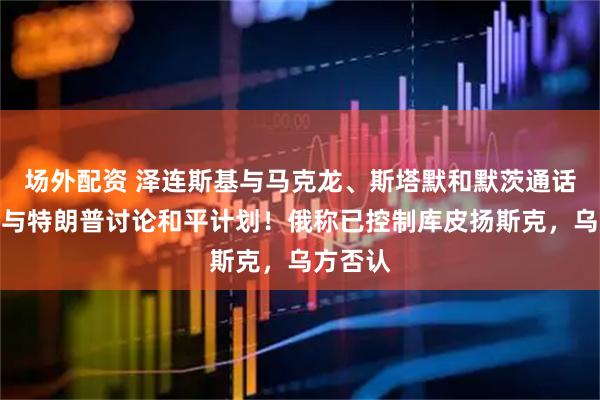 场外配资 泽连斯基与马克龙、斯塔默和默茨通话！还将与特朗普讨论和平计划！俄称已控制库皮扬斯克，乌方否认