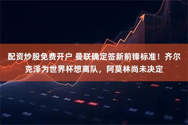 配资炒股免费开户 曼联确定签新前锋标准！齐尔克泽为世界杯想离队，阿莫林尚未决定