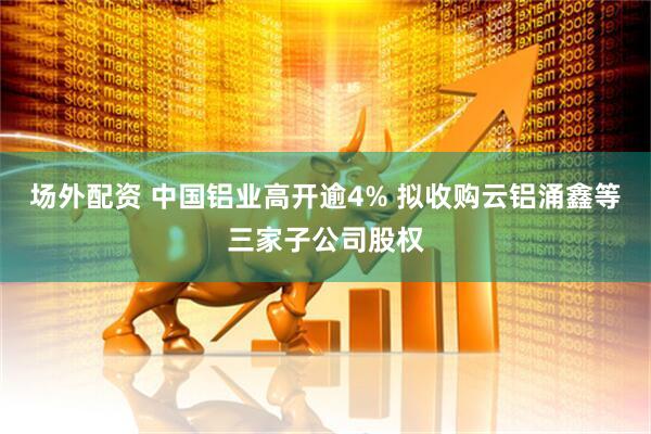 场外配资 中国铝业高开逾4% 拟收购云铝涌鑫等三家子公司股权