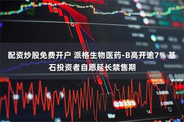 配资炒股免费开户 派格生物医药-B高开逾7% 基石投资者自愿延长禁售期