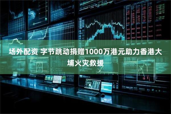 场外配资 字节跳动捐赠1000万港元助力香港大埔火灾救援