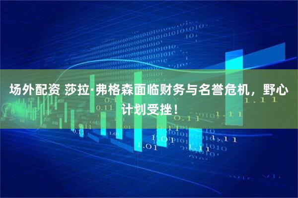 场外配资 莎拉·弗格森面临财务与名誉危机，野心计划受挫！