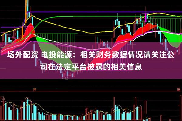 场外配资 电投能源：相关财务数据情况请关注公司在法定平台披露的相关信息