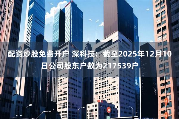 配资炒股免费开户 深科技：截至2025年12月10日公司股东户数为217539户