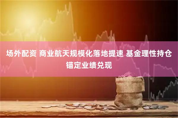 场外配资 商业航天规模化落地提速 基金理性持仓锚定业绩兑现