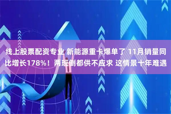 线上股票配资专业 新能源重卡爆单了 11月销量同比增长178%！两班倒都供不应求 这情景十年难遇