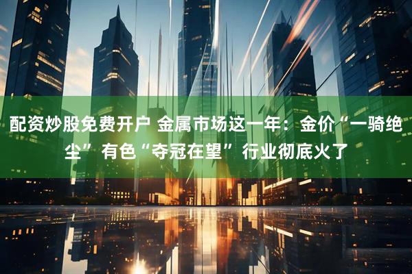 配资炒股免费开户 金属市场这一年：金价“一骑绝尘” 有色“夺冠在望” 行业彻底火了